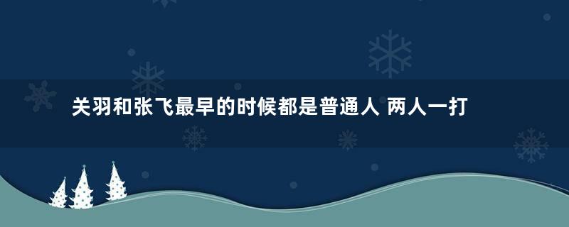 关羽和张飞最早的时候都是普通人 两人一打仗实力为何如此之强